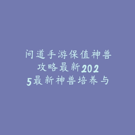 问道手游保值神兽攻略最新：2025最新神兽培养与保值技巧_绿色下载网_游戏攻略_