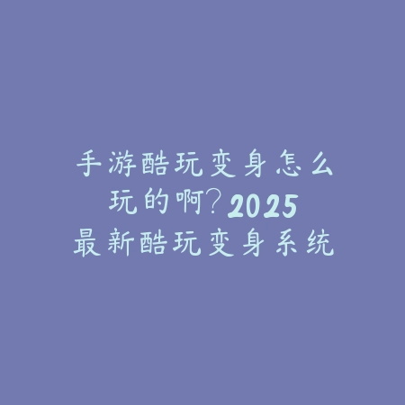 手游酷玩变身怎么玩的啊？2025最新酷玩变身系统玩法与操作指南_绿色下载网_游戏攻略_
