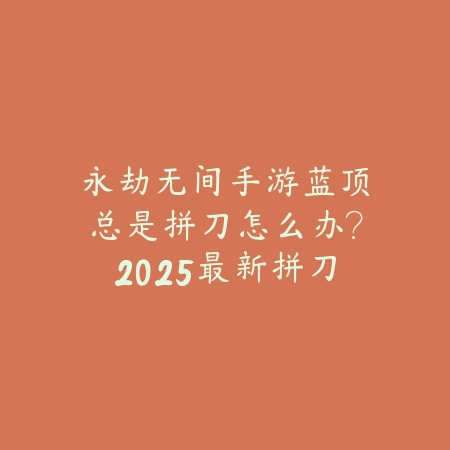永劫无间手游蓝顶总是拼刀怎么办？2025最新拼刀技巧与操作优化_绿色下载网_游戏攻略_