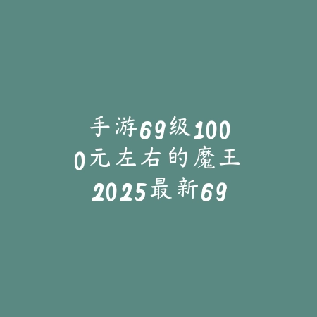 手游69级1000元左右的魔王：2025最新69级魔王号性价比与购买建议_绿色下载网_手游资讯_