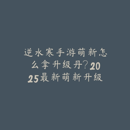 逆水寒手游萌新怎么拿升级丹？2025最新萌新升级丹获取途径与活动攻略_绿色下载网_游戏攻略_