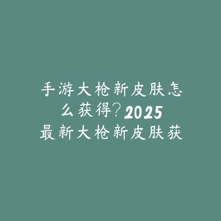 手游大枪新皮肤怎么获得?2025最新大枪新皮肤获取途径与活动攻略_绿色下载网_游戏攻略 手游大枪新皮肤怎么获得?2025最新大枪新皮肤获取途径与活动攻略-绿色下载网