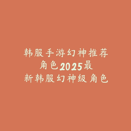 韩服手游幻神推荐角色:2025最新韩服幻神级角色推荐与玩法解析_绿色下载网_游戏推荐 韩服手游幻神推荐角色:2025最新韩服幻神级角色推荐与玩法解析-绿色下载网