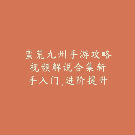 蛮荒九州手游攻略视频解说合集：新手入门、进阶提升全方位教学！_绿色下载网_游戏攻略_
