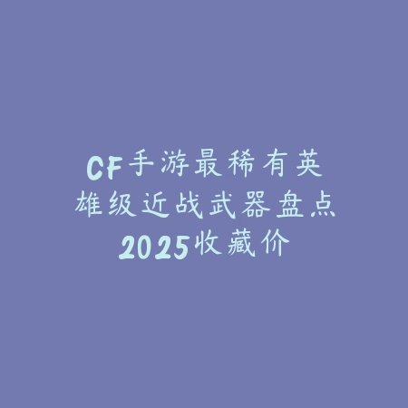 CF手游最稀有英雄级近战武器盘点2025:收藏价值与实战性能分析!_绿色下载网_手游资讯 CF手游最稀有英雄级近战武器盘点2025:收藏价值与实战性能分析!-绿色下载网