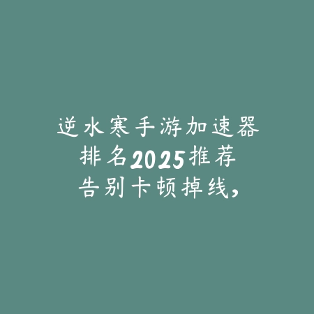 逆水寒手游加速器排名2025推荐:告别卡顿掉线,畅享丝滑游戏体验!_绿色下载网_手游资讯 逆水寒手游加速器排名2025推荐:告别卡顿掉线,畅享丝滑游戏体验!-绿色下载网