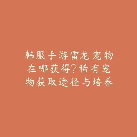 韩服手游雷龙宠物在哪获得?稀有宠物获取途径与培养攻略!_绿色下载网_游戏攻略 韩服手游雷龙宠物在哪获得?稀有宠物获取途径与培养攻略!-绿色下载网