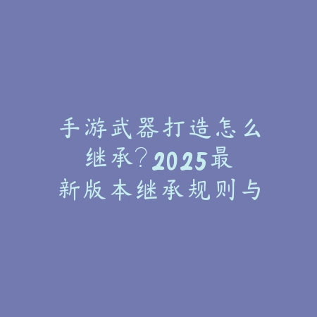 手游武器打造怎么继承？2025最新版本继承规则与成功率提升技巧！_绿色下载网_游戏攻略_