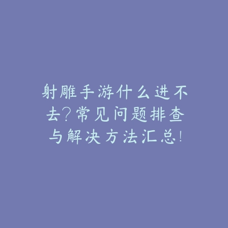射雕手游什么进不去？常见问题排查与解决方法汇总！_绿色下载网_手游资讯_
