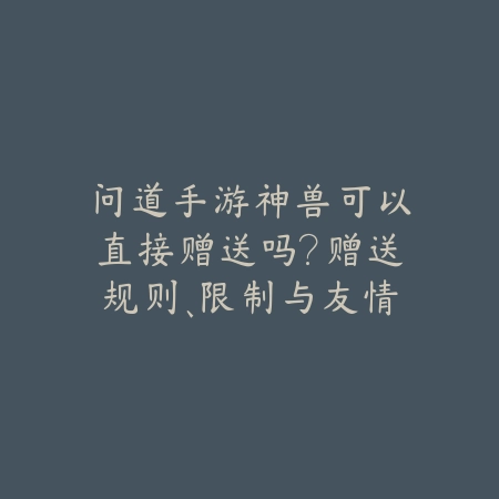 问道手游神兽可以直接赠送吗?赠送规则、限制与友情提示!_绿色下载网_游戏攻略 问道手游神兽可以直接赠送吗?赠送规则、限制与友情提示!-绿色下载网