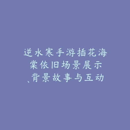 逆水寒手游插花海棠依旧：场景展示、背景故事与互动玩法！_绿色下载网_手游资讯_