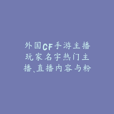外国CF手游主播玩家名字：热门主播、直播内容与粉丝互动！_绿色下载网_手游资讯_