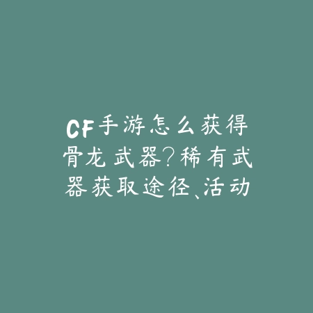 CF手游怎么获得骨龙武器？稀有武器获取途径、活动攻略与抽奖技巧！_绿色下载网_游戏攻略_