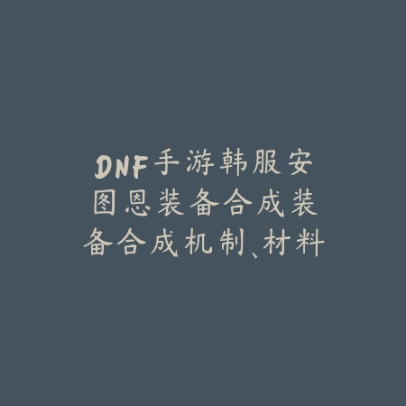 DNF手游韩服安图恩装备合成:装备合成机制、材料需求与成功率!_绿色下载网_游戏攻略 DNF手游韩服安图恩装备合成:装备合成机制、材料需求与成功率!-绿色下载网