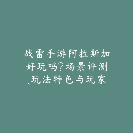 战雷手游阿拉斯加好玩吗？场景评测、玩法特色与玩家评价！_绿色下载网_手游资讯_