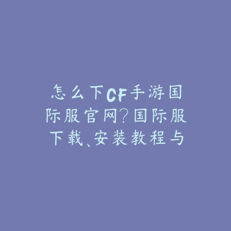 怎么下CF手游国际服官网?国际服下载、安装教程与常见问题!_绿色下载网_手游资讯 怎么下CF手游国际服官网?国际服下载、安装教程与常见问题!-绿色下载网