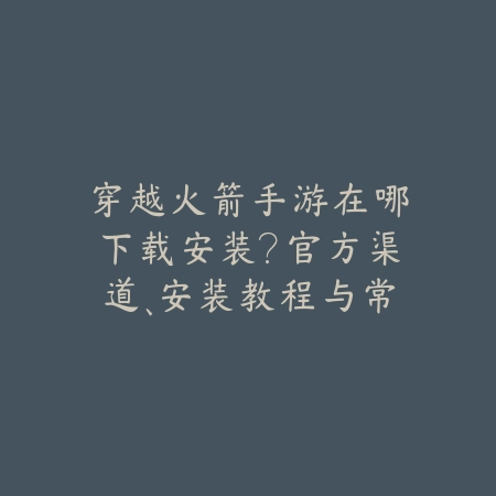穿越火箭手游在哪下载安装?官方渠道、安装教程与常见问题!_绿色下载网_手游资讯 穿越火箭手游在哪下载安装?官方渠道、安装教程与常见问题!-绿色下载网