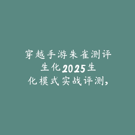 穿越手游朱雀测评生化2025:生化模式实战评测,火力全开!_绿色下载网_游戏攻略 穿越手游朱雀测评生化2025:生化模式实战评测,火力全开!-绿色下载网