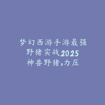 梦幻西游手游最强野猪实战2025:神兽野猪,力压全场!_绿色下载网_游戏攻略 梦幻西游手游最强野猪实战2025:神兽野猪,力压全场!-绿色下载网