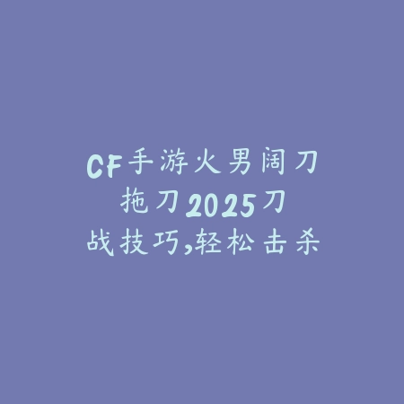 CF手游火男阔刀拖刀2025:刀战技巧,轻松击杀!_绿色下载网_游戏攻略 CF手游火男阔刀拖刀2025:刀战技巧,轻松击杀!-绿色下载网