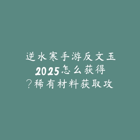 逆水寒手游反文玉2025怎么获得?稀有材料获取攻略!_绿色下载网_游戏攻略 逆水寒手游反文玉2025怎么获得?稀有材料获取攻略!-绿色下载网