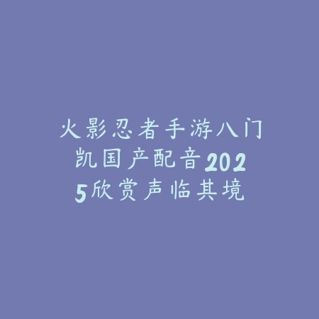 火影忍者手游八门凯国产配音2025欣赏：声临其境，感受热血！_绿色下载网_手游资讯_