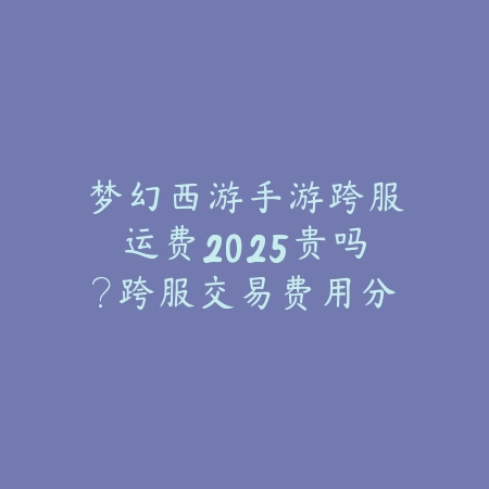 梦幻西游手游跨服运费2025贵吗？跨服交易费用分析！_绿色下载网_手游资讯_