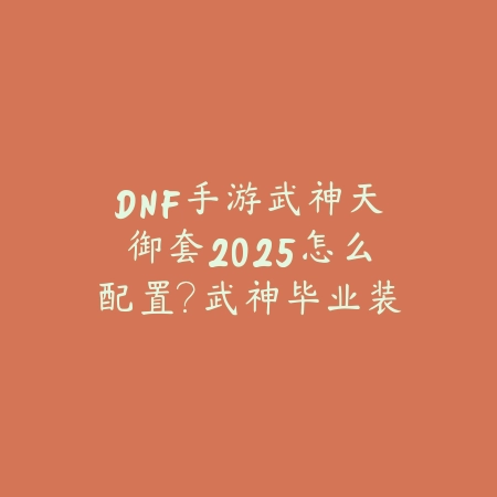 DNF手游武神天御套2025怎么配置?武神毕业装备搭配攻略!_绿色下载网_游戏攻略 DNF手游武神天御套2025怎么配置?武神毕业装备搭配攻略!-绿色下载网