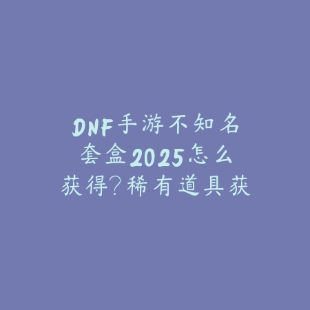 DNF手游不知名套盒2025怎么获得?稀有道具获取途径!_绿色下载网_游戏攻略 DNF手游不知名套盒2025怎么获得?稀有道具获取途径!-绿色下载网