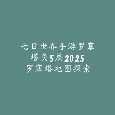 七日世界手游罗塞塔负5层2025：罗塞塔地图探索攻略！_绿色下载网_游戏攻略_