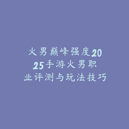 火男巅峰强度2025手游:火男职业评测与玩法技巧!_绿色下载网_游戏攻略 火男巅峰强度2025手游:火男职业评测与玩法技巧!-绿色下载网