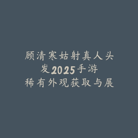 顾清寒姑射真人头发2025手游：稀有外观获取与展示！_绿色下载网_手游资讯_