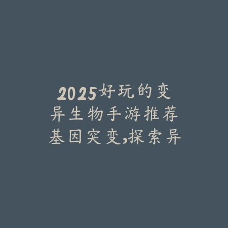2025好玩的变异生物手游推荐：基因突变，探索异变世界！_绿色下载网_游戏推荐_