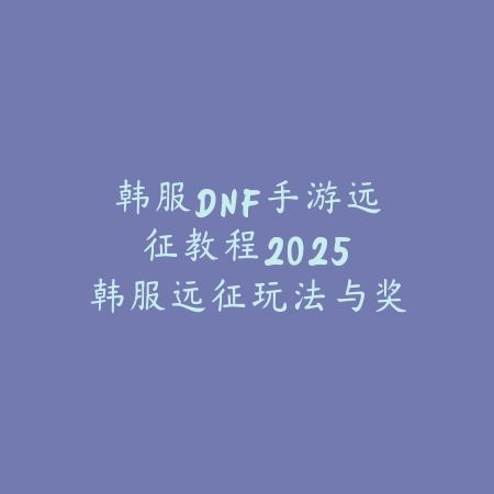 韩服DNF手游远征教程2025:韩服远征玩法与奖励!_绿色下载网_游戏攻略 韩服DNF手游远征教程2025:韩服远征玩法与奖励!-绿色下载网