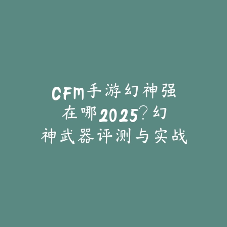 CFM手游幻神强在哪2025?幻神武器评测与实战!_绿色下载网_游戏攻略 CFM手游幻神强在哪2025?幻神武器评测与实战!-绿色下载网