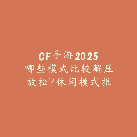 CF手游2025哪些模式比较解压放松？休闲模式推荐，告别竞技压力！_绿色下载网_游戏推荐_