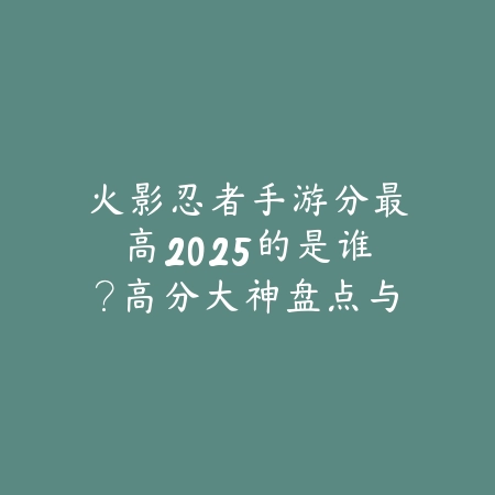 火影忍者手游分最高2025的是谁？高分大神盘点与玩法分析！_绿色下载网_手游资讯_