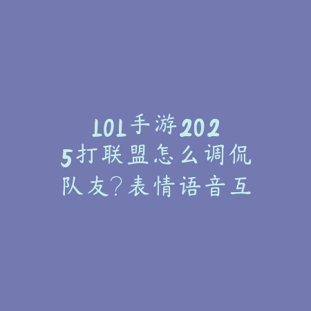 LOL手游2025打联盟怎么调侃队友？表情语音互动，活跃气氛！_绿色下载网_游戏攻略_