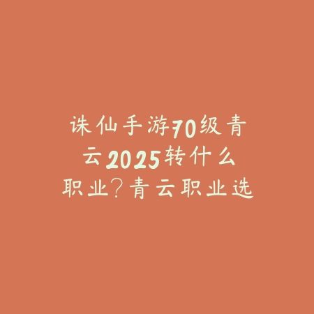 诛仙手游70级青云2025转什么职业？青云职业选择与转职攻略！_绿色下载网_游戏攻略_