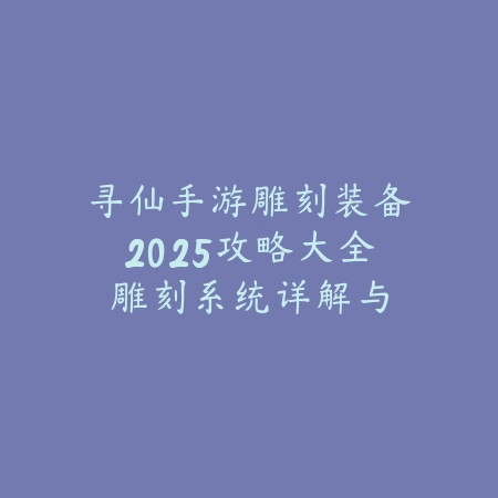 寻仙手游雕刻装备2025攻略大全：雕刻系统详解与装备打造！_绿色下载网_游戏攻略_