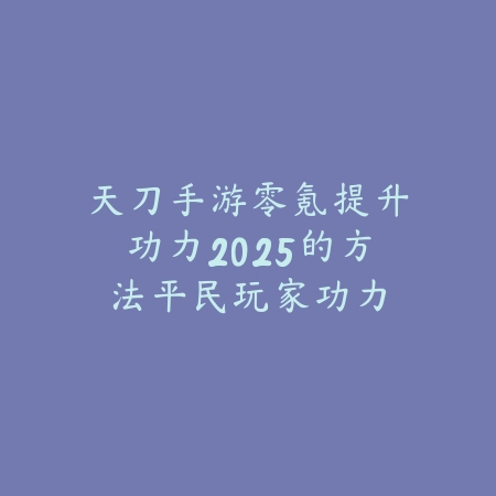 天刀手游零氪提升功力2025的方法：平民玩家功力提升秘籍！_绿色下载网_游戏攻略_