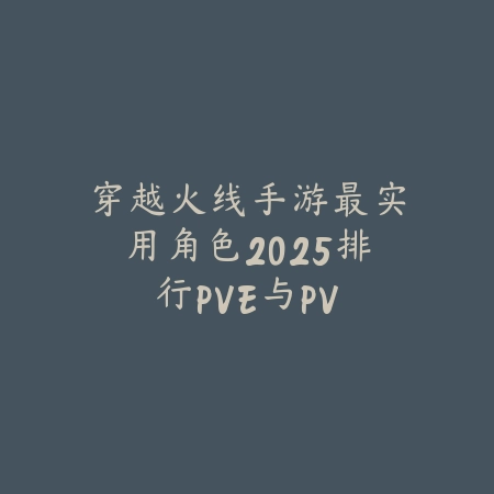 穿越火线手游最实用角色2025排行：PVE与PVP角色选择推荐！_绿色下载网_游戏攻略_