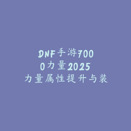 DNF手游7000力量2025:力量属性提升与装备选择!_绿色下载网_游戏攻略 DNF手游7000力量2025:力量属性提升与装备选择!-绿色下载网