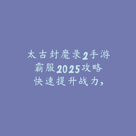 太古封魔录2手游霸服2025攻略：快速提升战力，称霸服务器！_绿色下载网_游戏攻略_