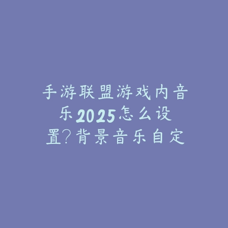 手游联盟游戏内音乐2025怎么设置？背景音乐自定义教程！_绿色下载网_游戏攻略_