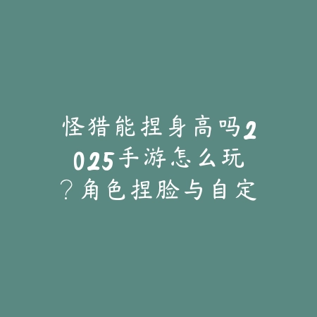 怪猎能捏身高吗2025手游怎么玩？角色捏脸与自定义！_绿色下载网_游戏攻略_