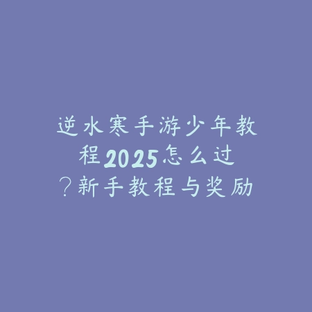 逆水寒手游少年教程2025怎么过？新手教程与奖励！_绿色下载网_游戏攻略_