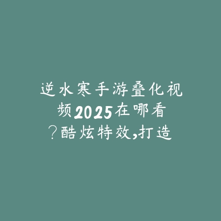 逆水寒手游叠化视频2025在哪看？酷炫特效，打造江湖大片！_绿色下载网_手游资讯_