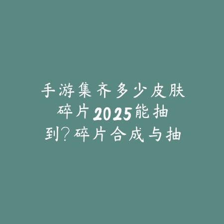 手游集齐多少皮肤碎片2025能抽到？碎片合成与抽奖概率分析！_绿色下载网_游戏攻略_