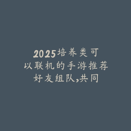2025培养类可以联机的手游推荐：好友组队，共同养成！_绿色下载网_游戏推荐_